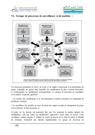28
VI. Groupe de processus de surveillance et de maîtrise :
Ces processus permettent de suivre, de revoir et de réguler l’avancement et la performance du
projet, d’identifier les parties dans lesquelles des modifications du plan s’avèrent nécessaires,
et d’entreprendre les modifications correspondantes. Le groupe de processus de surveillance
et de maitrise comprend également :
• La maitrise des modifications et la recommandation d’actions préventives en anticipation de
problèmes éventuels,
• La surveillance des activités en cours du projet par rapport au plan de management du projet
et à la référence de base du projet, et
•L’action sur les facteurs qui pourraient faire que l’on contourne la maitrise intégrée des
modifications, afin que seules les modifications approuvées soient mises en œuvre. Cette
surveillance continue apporte à l’équipe de projet un aperçu sur la sante du projet et identifie
les domaines demandant une attention supplémentaire. Le groupe de processus de
 