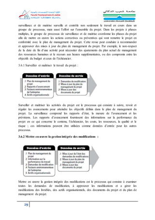 29
surveillance et de maitrise surveille et contrôle non seulement le travail en cours dans un
groupe de processus, mais aussi l’effort sur l’ensemble du projet. Dans les projets à phases
multiples, le groupe de processus de surveillance et de maitrise coordonne les phases du projet
afin de mettre en œuvre les actions correctives ou préventives qui vont remettre le projet en
conformité avec le plan de management du projet. Cette revue peut conduire à recommander
et approuver des mises à jour du plan de management du projet. Par exemple, le non-respect
de la date de fin d’une activité peut nécessiter des ajustements du plan actuel de management
des ressources humaines et le recours aux heures supplémentaires, ou des compromis entre les
objectifs du budget et ceux de l’échéancier.
3.6.1 Surveiller et maîtriser le travail du projet :
Surveiller et maîtriser les activités du projet est le processus qui consiste à suivre, revoir et
réguler les avancements pour atteindre les objectifs définis dans le plan de management du
projet. La surveillance comprend les rapports d’état, la mesure de l’avancement et les
prévisions. Les rapports d’avancement fournissent des informations sur la performance du
projet en ce qui concerne le contenu, l’échéancier, les couts, les ressources, la qualité et le
risque ; ces informations peuvent être utilisées comme données d’entrée pour les autres
processus.
3.6.2 Mettre en œuvre la gestion intégrée des modifications :
Mettre en œuvre la gestion intégrée des modifications est le processus qui consiste à examiner
toutes les demandes de modification, à approuver les modifications et a gérer les
modifications des livrables, des actifs organisationnels, des documents du projet et du plan de
management du projet.
 