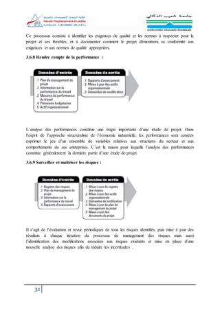 32
Ce processus consiste à identifier les exigences de qualité et les normes à respecter pour le
projet et ses livrables, et à documenter comment le projet démontrera sa conformité aux
exigences et aux normes de qualité appropriées.
3.6.8 Rendre compte de la performance :
L’analyse des performances constitue une étape importante d’une étude de projet. Dans
l’esprit de l’approche structuraliste de l’économie industrielle, les performances sont censées
exprimer le jeu d’un ensemble de variables relatives aux structures du secteur et aux
comportements de ses entreprises. C’est la raison pour laquelle l’analyse des performances
constitue généralement la dernière partie d’une étude de projet.
3.6.9 Surveiller et maîtriser les risques :
Il s’agit de l’évaluation et revue périodiques de tous les risques identifiés, puis mise à jour des
résultats à chaque itération du processus de management des risques mais aussi
l’identification des modifications associées aux risques existants et mise en place d'une
nouvelle analyse des risques afin de réduire les incertitudes .
 