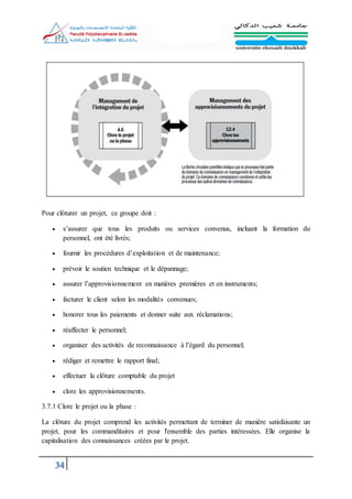 34
Pour clôturer un projet, ce groupe doit :
 s’assurer que tous les produits ou services convenus, incluant la formation du
personnel, ont été livrés;
 fournir les procédures d’exploitation et de maintenance;
 prévoir le soutien technique et le dépannage;
 assurer l’approvisionnement en matières premières et en instruments;
 facturer le client selon les modalités convenues;
 honorer tous les paiements et donner suite aux réclamations;
 réaffecter le personnel;
 organiser des activités de reconnaissance à l’égard du personnel;
 rédiger et remettre le rapport final;
 effectuer la clôture comptable du projet
 clore les approvisionnements.
3.7.1 Clore le projet ou la phase :
La clôture du projet comprend les activités permettant de terminer de manière satisfaisante un
projet, pour les commanditaires et pour l'ensemble des parties intéressées. Elle organise la
capitalisation des connaissances créées par le projet.
 
