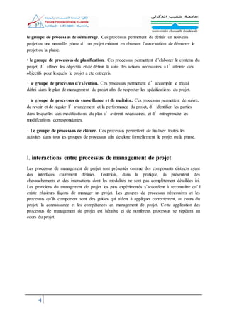 4
le groupe de processus de démarrage. Ces processus permettent de définir un nouveau
projet ou une nouvelle phase d’un projet existant en obtenant l’autorisation de démarrer le
projet ou la phase.
• le groupe de processus de planification. Ces processus permettent d’élaborer le contenu du
projet, d’affiner les objectifs et de définir la suite des actions nécessaires a l’atteinte des
objectifs pour lesquels le projet a ete entrepris.
• le groupe de processus d’exécution. Ces processus permettent d’accomplir le travail
défini dans le plan de management du projet afin de respecter les spécifications du projet.
• le groupe de processus de surveillance et de maîtrise. Ces processus permettent de suivre,
de revoir et de réguler l’avancement et la performance du projet, d’identifier les parties
dans lesquelles des modifications du plan s’avèrent nécessaires, et d’entreprendre les
modifications correspondantes.
• Le groupe de processus de clôture. Ces processus permettent de finaliser toutes les
activités dans tous les groupes de processus afin de clore formellement le projet ou la phase.
l. interactions entre processus de management de projet
Les processus de management de projet sont présentés comme des composants distincts ayant
des interfaces clairement définies. Toutefois, dans la pratique, ils présentent des
chevauchements et des interactions dont les modalités ne sont pas complètement détaillées ici.
Les praticiens du management de projet les plus expérimentés s’accordent à reconnaître qu’il
existe plusieurs façons de manager un projet. Les groupes de processus nécessaires et les
processus qu’ils comportent sont des guides qui aident à appliquer correctement, au cours du
projet, la connaissance et les compétences en management de projet. Cette application des
processus de management de projet est itérative et de nombreux processus se répètent au
cours du projet.
 