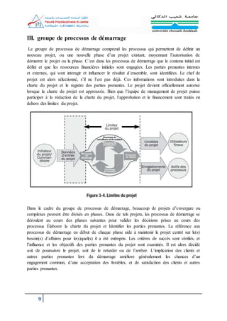 9
III. groupe de processus de démarrage
Le groupe de processus de démarrage comprend les processus qui permettent de définir un
nouveau projet, ou une nouvelle phase d’un projet existant, moyennant l’autorisation de
démarrer le projet ou la phase. C’est dans les processus de démarrage que le contenu initial est
défini et que les ressources financières initiales sont engagées. Les parties prenantes internes
et externes, qui vont interagir et influencer le résultat d’ensemble, sont identifiées. Le chef de
projet est alors sélectionné, s’il ne l’est pas déjà. Ces informations sont introduites dans la
charte du projet et le registre des parties prenantes. Le projet devient officiellement autorisé
lorsque la charte du projet est approuvée. Bien que l’équipe de management de projet puisse
participer à la rédaction de la charte du projet, l’approbation et le financement sont traités en
dehors des limites du projet.
Dans le cadre du groupe de processus de démarrage, beaucoup de projets d’envergure ou
complexes peuvent être divisés en phases. Dans de tels projets, les processus de démarrage se
déroulent au cours des phases suivantes pour valider les décisions prises au cours des
processus Élaborer la charte du projet et Identifier les parties prenantes. La référence aux
processus de démarrage en début de chaque phase aide à maintenir le projet centré sur le(s)
besoin(s) d’affaires pour le(s)quel(s) il a été entrepris. Les critères de succès sont vérifiés, et
l’influence et les objectifs des parties prenantes du projet sont examinés. Il est alors décidé
soit de poursuivre le projet, soit de le retarder ou de l’arrêter. L’implication des clients et
autres parties prenantes lors du démarrage améliore généralement les chances d’un
engagement commun, d’une acceptation des livrables, et de satisfaction des clients et autres
parties prenantes.
 