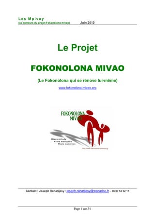 Les Mpivoy
(co-rameurs du projet Fokonolona mivao)       Juin 2010




                             Le Projet

         FOKONOLONA MIVAO
              (Le Fokonolona qui se rénove lui-même)
                              www.fokonolona-mivao.org




     Contact : Joseph Raharijesy : joseph.raharijesy@wanadoo.fr – 06 87 55 52 17




                                          Page 1 sur 34
 