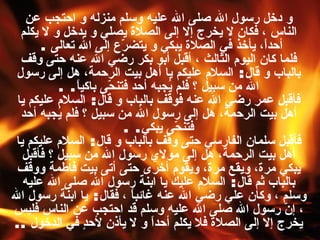 و دخل رسول الله صلى الله عليه وسلم منزله و احتجب عن الناس ، فكان لا يخرج إلا إلى الصلاة يصلي و يدخل و لا يكلم أحداً، يأخذ في الصلاة يبكي و يتضرّع إلى الله تعالى   .  فلما كان اليوم الثالث ، أقبل أبو بكر رضي الله عنه حتى وقف بالباب و قال :  السلام عليكم يا أهل بيت الرحمة، هل إلى رسول الله من سبيل ؟ فلم يُجبه أحد فتنحّى باكياً . . فأقبل عمر رضي الله عنه فوقف بالباب و قال :  السلام عليكم يا أهل بيت الرحمة، هل إلى رسول الله من سبيل ؟ فلم يُجبه أحد فتنحّى يبكي . . فأقبل سلمان الفارسي حتى وقف بالباب و قال :  السلام عليكم يا أهل بيت الرحمة، هل إلى مولاي رسول الله من سبيل ؟ فأقبل يبكي مرة، ويقع مرة، ويقوم أخرى حتى أتى بيت فاطمة ووقف بالباب ثم قال :  السلام عليك يا ابنة رسول الله صلى الله عليه وسلم ، وكان علي رضي الله عنه غائباً ، فقال :  يا ابنة رسول الله ، إنّ رسول الله صلى الله عليه وسلم قد احتجب عن الناس فليس يخرج إلا إلى الصلاة فلا يكلم أحداً و لا يأذن لأحدٍ في الدخول   .. 