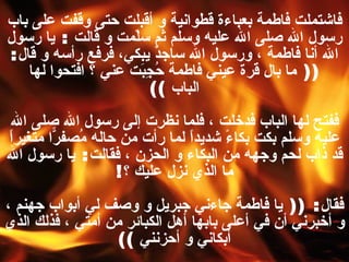 فاشتملت فاطمة بعباءة قطوانية و أقبلت حتى وقفت على باب رسول الله صلى الله عليه وسلم ثم سلّمت و قالت  :  يا رسول الله أنا فاطمة ، ورسول الله ساجدٌ يبكي، فرفع رأسه و قال : ((  ما بال قرة عيني فاطمة حُجِبَت عني ؟ افتحوا لها الباب   )) ففتح لها الباب فدخلت ، فلما نظرت إلى رسول الله صلى الله عليه وسلم بكت بكاءً شديداً لما رأت من حاله مُصفرّاً متغيراً قد ذاب لحم وجهه من البكاء و الحزن ، فقالت :  يا رسول الله ما الذي نزل عليك ؟ ! فقال : ((  يا فاطمة جاءني جبريل و وصف لي أبواب جهنم ، و أخبرني أن في أعلى بابها أهل الكبائر من أمتي ، فذلك الذي أبكاني و أحزنني   )) قالت :  يا رسول الله كيف يدخلونها ؟ ! 