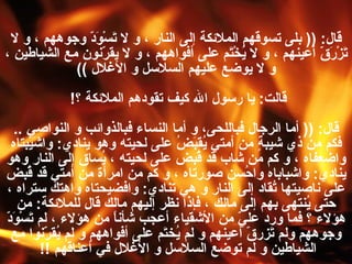 قال : ((  بلى تسوقهم الملائكة إلى النار ، و لا تَسْوَدّ وجوههم ، و لا تَزْرَقّ أعينهم ، و لا يُخْتَم على أفواههم ، و لا يقرّنون مع الشياطين ، و لا يوضع عليهم السلاسل و الأغلال   )) قالت :  يا رسول الله كيف تقودهم الملائكة ؟ !  قال : ((  أما الرجال فباللحى، و أما النساء فبالذوائب و النواصي  ..  فكم من ذي شيبةٍ من أمتي يُقبَضُ على لحيته وهو ينادي :  واشَيْبتاه واضعفاه ، و كم من شاب قد قُبض على لحيته ، يُساق إلى النار وهو ينادي :  واشباباه واحُسن صورتاه ، و كم من امرأة من أمتي قد قُبض على ناصيتها تُقاد إلى النار و هي تنادي :  وافضيحتاه واهتك ستراه ، حتى يُنتهى بهم إلى مالك ، فإذا نظر إليهم مالك قال للملائكة :  من هؤلاء ؟ فما ورد عليّ من الأشقياء أعجب شأناً من هؤلاء ، لم تَسْوَدّ وجوههم ولم تَزرقّ أعينهم و لم يُختَم على أفواههم و لم يُقرّنوا مع الشياطين و لم توضع السلاسل و الأغلال في أعناقهم   !!   