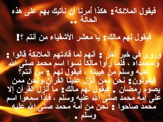 فيقول الملائكة :  هكذا أُمِرنا أن نأتيك بهم على هذه الحالة   .. فيقول لهم مالك :  يا معشر الأشقياء من أنتم ؟ ! وروي في خبر آخر  :  أنهم لما قادتهم الملائكة قالوا  :  وامحمداه ، فلما رأوا مالكاً نسوا اسم محمد صلى الله عليه وسلم من هيبته ، فيقول لهم  :  من أنتم؟ فيقولون :  نحن ممن أُنزل علينا القرآن،ونحن ممن يصوم رمضان  .  فيقول لهم مالك :  ما أُنزل القرآن إلا على أمة محمد صلى الله عليه وسلم ، فإذا سمعوا اسم محمد صاحوا  :  نحن من أمة محمد صلى الله عليه وسلم   .   