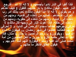 فإذا أُلقوا في النار نادوا بأجمعهم  :  لا إله إلا الله ، فترجع النار عنهم ، فيقول مالك :  يا نار خذيهم، فتقول  :  كيف آخذهم و هم يقولون لا إله إلا الله؟ فيقول مالك :  نعم، بذلك أمر رب العرش، فتأخذهم ، فمنهم من تأخذه إلى قدميه، ومنهم من تأخذه إلى ركبتيه، ومنهم من تأخذه إلى حقويه، ومنهم من تأخذه إلى حلقه، فإذا أهوت النار إلى وجهه قال مالك :  لا تحرقي وجوههم فطالما سجدوا للرحمن في الدنيا، و لا تحرقي قلوبهم فلطالما عطشوا في شهر رمضان  ..  فيبقون ما شاء الله فيها ، ويقولون :  يا أرحم الراحمين يا حنّان يا منّان، فإذا أنفذ الله تعالى حكمه قال :  يا جبريل ما فعل العاصون من أمة محمد صلى الله عليه وسلم ؟ فيقول :  اللهم أنت أعلم بهم  .  فيقول انطلق فانظر ما حالهم   .  