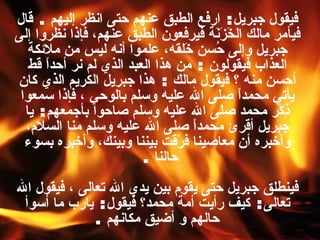 فيقول جبريل :  ارفع الطبق عنهم حتى انظر إليهم  .  قال فيأمر مالك الخَزَنَة فيرفعون الطبق عنهم، فإذا نظروا إلى جبريل وإلى حُسن خَلقه، علموا أنه ليس من ملائكة العذاب فيقولون  :  من هذا العبد الذي لم نر أحداً قط أحسن منه ؟ فيقول مالك  :  هذا جبريل الكريم الذي كان يأتي محمداً صلى الله عليه وسلم بالوحي ، فإذا سمعوا ذِكْر محمد صلى الله عليه وسلم صاحوا بأجمعهم :  يا جبريل أقرئ محمداً صلى الله عليه وسلم منا السلام، وأخبره أن معاصينا فرّقت بيننا وبينك، وأخبره بسوء حالنا   .  فينطلق جبريل حتى يقوم بين يدي الله تعالى ، فيقول الله تعالى :  كيف رأيت أمة محمد؟ فيقول :  يارب ما أسوأ حالهم و أضيق مكانهم   . 