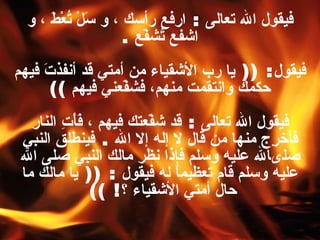 فيقول الله تعالى  :  ارفع رأسك ، و سَلْ تُعْطَ ، و اشفع تُشفّع   . فيقول : ((  يا رب الأشقياء من أمتي قد أنفذتَ فيهم حكمك وانتقمت منهم، فشفّعني فيهم   )) فيقول الله تعالى  :  قد شفّعتك فيهم ، فَأْتِ النار فأخرِج منها من قال لا إله إلا الله  .  فينطلق النبي صلىالله عليه وسلم فإذا نظر مالك النبي صلى الله عليه وسلم قام تعظيماً له فيقول  : ((  يا مالك ما حال أمتي الأشقياء ؟ ! ))   