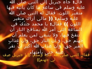 روى يزيد الرقاشي عن أنس بن مالك قال :  جاء جبريل إلى النبي صلى الله عليه وسلم في ساعةٍ ما كان يأتيه فيها متغيّر اللون، فقال له النبي صلى الله عليه وسلم : ((  مالي أراك متغير اللون  ))  فقال :  يا محمد جئتُكَ في الساعة التي أمر الله بمنافح النار أن تنفخ فيها، ولا ينبغي لمن يعلم أن جهنم حق، و أن النار حق، وأن عذاب القبر حق، وأن عذاب الله أكبر أنْ تقرّ عينه حتى يأمنها .   فقال النبي صلى الله عليه وسلم : (( يا جبريل صِف لي جهنم )) 