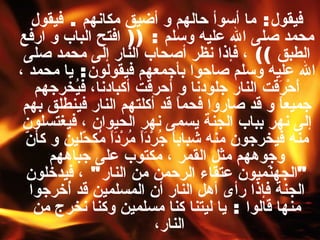 فيقول :  ما أسوأ حالهم و أضيق مكانهم  .  فيقول محمد صلى الله عليه وسلم   : ((  افتح الباب و ارفع الطبق  ))  ، فإذا نظر أصحاب النار إلى محمد صلى الله عليه وسلم صاحوا بأجمعهم فيقولون :  يا محمد ، أَحْرَقت النار جلودنا و أحرقت أكبادنا، فيُخرجهم جميعاً و قد صاروا فحماً قد أكلتهم النار فينطلق بهم إلى نهر بباب الجنة يسمى نهر الحيوان ، فيغتسلون منه فيخرجون منه شباباً جُرْدَاً مُرْدَاً مُكحّلين و كأنّ وجوههم مثل القمر ، مكتوب على جباههم  " الجهنّميون عتقاء الرحمن من النار "  ، فيدخلون الجنة فإذا رأى أهل النار أن المسلمين قد أُخرجوا منها قالوا  :  يا ليتنا كنا مسلمين وكنا نخرج من النار،  