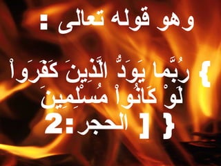 وهو قوله تعالى   :  }  رُبّمَا يَوَدُّ الَّذِينَ كَفََرَواْ لَوْ كَانُواْ مُسْلِمِينَ  { [  الحجر :2 