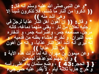 * و عن النبي صلى الله عليه وسلم أنه قال : ((  اذكروا من النار ما شئتم، فلا تذكرون شيئاً إلا وهي أشد منه   )) *  و قال : ((  إنّ أَهْوَن أهل النار عذاباً لَرجلٌ في رجليه نعلان من نار ، يغلي منهما دماغه، كأنه مرجل، مسامعه جمر، وأضراسه جمر، و أشفاره لهب النيران، و تخرج أحشاء بطنه من قدميه ، و إنه لَيَرى أنه أشد أهل النار عذاباً، و إنه مِن أهون أهل النار عذاباً   )) *  وعن ميمون بن مهران أنه لما نزلت هذه الآية  : }  وَ إِنَّ جَهَنّمَ لَمَوْعِدُهُمْ أَجْمَعِينَ  { [  الحجر :43  ]  ، وضع سلمان يده على رأسه و خرج هارباً ثلاثة أيام ، لا يُقدر عليه حتى جيء به   ]   