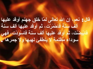 قال :  نعم، إن الله تعالى لمّا خلق جهنم أوقد عليها ألف سنة فاحْمَرّت، ثم أوقد عليها ألف سنة فابْيَضّت، ثم أوقد عليها ألف سنة فاسْوَدّت، فهي سوداء مُظلمة لا ينطفئ لهبها ولا جمرها   . 