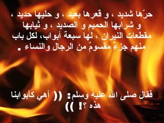 حرّها شديد ، و قعرها بعيد ، و حليها حديد ، و شرابها الحميم و الصديد ، و ثيابها مقطعات النيران ، لها سبعة أبواب، لكل باب منهم جزءٌ مقسومٌ من الرجال والنساء   . فقال صلى الله عليه وسلم : ((  أهي كأبوابنا هذه ؟ ! ))   