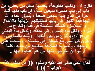 قال :  لا ، ولكنها مفتوحة، بعضها أسفل من بعض، من باب إلى باب مسيرة سبعين سنة، كل باب منها أشد حراً من الذي يليه سبعين ضعفاً ، يُساق أعداء الله إليها فإذا انتهوا إلى بابها استقبلتهم الزبانية بالأغلال و السلاسل، فتسلك السلسلة في فمه وتخرج من دُبُرِه ، وتُغَلّ يده اليسرى إلى عنقه، وتُدخَل يده اليمنى في فؤاده، وتُنزَع من بين كتفيه ، وتُشدّ بالسلاسل، ويُقرّن كل آدمي مع شيطان في سلسلة ، ويُسحَبُ على وجهه ، وتضربه الملائكة بمقامع من حديد، كلما أرادوا أن يخرجوا منها من غم أُعيدوا فيها   .  فقال النبي صلى الله عليه وسلم : ((  مَنْ سكّان هذه الأبواب ؟   ))   !   