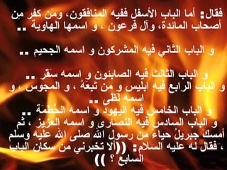 فقال :  أما الباب الأسفل ففيه المنافقون، ومَن كفر مِن أصحاب المائدة، وآل فرعون ، و اسمها الهاوية   ..  و الباب الثاني فيه المشركون و اسمه الجحيم   .. و الباب الثالث فيه الصابئون و اسمه سَقَر   .. و الباب الرابع فيه ابليس و من تَبِعَهُ ، و المجوس ، و اسمه لَظَى   .. و الباب الخامس فيه اليهود و اسمه الحُطَمَة   .. و الباب السادس فيه النصارى و اسمه العزيز ، ثم أمسكَ جبريلُ حياءً من رسول الله صلى الله عليه وسلم ، فقال له عليه السلام : (( ألا تخبرني من سكان الباب السابع ؟   ))  