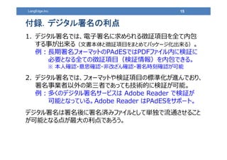 15LangEdge,Inc.
1. デジタル署名では、電⼦署名に求められる徴証項⽬を全て内包
する事が出来る（⽂書本体と徴証項⽬をまとめてパッケージ化出来る）。
例︓⻑期署名フォーマットのPAdESではPDFファイル内に検証に
必要となる全ての徴証項⽬（検証情報）を内包できる。
※ 本⼈確認・意思確認・⾮改ざん確認・署名時刻確認が可能
2. デジタル署名では、フォーマットや検証項⽬の標準化が進んでおり、
署名事業者以外の第三者であっても技術的に検証が可能。
例︓多くのデジタル署名サービスは Adobe Reader で検証が
可能となっている。Adobe Reader はPAdESをサポート。
デジタル署名は署名後に署名済みファイルとして単独で流通させること
が可能となる点が最⼤の利点であろう。
付録．デジタル署名の利点
 