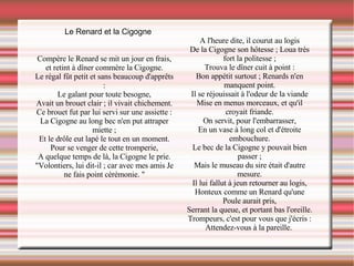 Le Renard et la Cigogne Compère le Renard se mit un jour en frais, et retint à dîner commère la Cigogne. Le régal fût petit et sans beaucoup d'apprêts : Le galant pour toute besogne, Avait un brouet clair ; il vivait chichement. Ce brouet fut par lui servi sur une assiette : La Cigogne au long bec n'en put attraper miette ; Et le drôle eut lapé le tout en un moment. Pour se venger de cette tromperie, A quelque temps de là, la Cigogne le prie. "Volontiers, lui dit-il ; car avec mes amis Je ne fais point cérémonie. " A l'heure dite, il courut au logis De la Cigogne son hôtesse ; Loua très fort la politesse ; Trouva le dîner cuit à point : Bon appétit surtout ; Renards n'en manquent point. Il se réjouissait à l'odeur de la viande Mise en menus morceaux, et qu'il croyait friande. On servit, pour l'embarrasser, En un vase à long col et d'étroite embouchure. Le bec de la Cigogne y pouvait bien passer ; Mais le museau du sire était d'autre mesure. Il lui fallut à jeun retourner au logis, Honteux comme un Renard qu'une Poule aurait pris, Serrant la queue, et portant bas l'oreille. Trompeurs, c'est pour vous que j'écris : Attendez-vous à la pareille.  