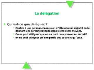 La délégation Qu ’est-ce que déléguer ? Confier à une personne la mission d ’atteindre un objectif en lui donnant une certaine latitude dans le choix des moyens. On ne peut déléguer que ce sur quoi on a pouvoir ou autorité on ne peut déléguer qu ’une partie des pouvoirs qu ’on a. 