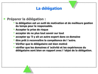 La délégation Préparer la délégation : la délégation est un outil de motivation et de meilleure gestion du temps pour le responsable. Accepter la prise de risque  accepter de ne plus tout savoir sur tout accepter qu ’il y ait un autre expert dans ce domaine être prêt à reconnaître la compétence de l ’autre. Vérifier que le délégataire est bien motivé vérifier que les domaines d ’activité et les expériences du délégataire sont bien en rapport avec l ’objet de la délégation. 