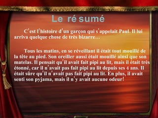 Le résumé C’est l’histoire d’un garçon qui s'appelait Paul. Il lui arriva quelque chose de très bizarre… Tous les matins, en se réveillant il était tout mouillé de la t ê te au pied. Son oreiller aussi était mouillé ainsi que son matelas. Il pensait qu’il avait fait pipi au lit, mais il était très étonné, car il n’avait pas fait pipi au lit depuis ses 4 ans. Il était sûre qu’il n’avait pas fait pipi au lit. En plus, il avait senti son pyjama, mais il n’y avait aucune odeur! 