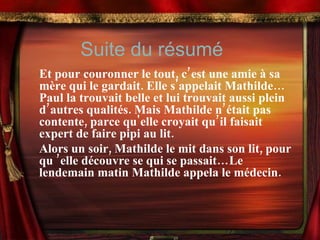 Et pour couronner le tout, c’est une amie à sa mère qui le gardait. Elle s'appelait Mathilde… Paul la trouvait belle et lui trouvait aussi plein d’autres qualités. Mais Mathilde n’était pas contente, parce qu'elle croyait qu’il faisait  expert de faire pipi au lit. Alors un soir, Mathilde le mit dans son lit, pour qu ’elle découvre se qui se passait…Le lendemain matin Mathilde appela le médecin. Suite du résumé 