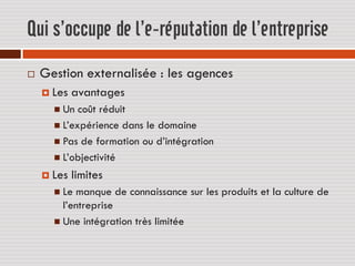 Qui s’occupe de l’e-réputation de l’entreprise
   Gestion externalisée : les agences
     Les   avantages
       Un  coût réduit
       L’expérience dans le domaine
       Pas de formation ou d’intégration
       L’objectivité

     Les   limites
       Le manque de connaissance sur les produits et la culture de
        l’entreprise
       Une intégration très limitée
 