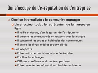 Qui s’occupe de l’e-réputation de l’entreprise
   Gestion internalisée : le community manager
     L’interlocuteur      social, le représentant de la marque en
      ligne
       Il veille et écoute, c’est le garant de l’e-réputation
       Il détecte les communautés en rapport avec la marque
       Il comprend les codes et habitudes des communautés
       Il anime les divers médias sociaux ciblés
     Ses    objectifs :
       Faire  s’attacher les internautes à l’entreprise
       Faciliter les échanges
       Diffuser et référencer du contenu pertinent
       Faire remonter les informations récoltées en interne
 
