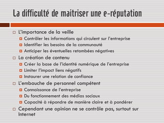 La difficulté de maitriser une e-réputation
   L’importance de la veille
       Contrôler les informations qui circulent sur l’entreprise
       Identifier les besoins de la communauté
       Anticiper les éventuelles retombées négatives
   La création de contenu
       Créer la base de l’identité numérique de l’entreprise
       Limiter l’impact liens négatifs
       Instaurer une relation de confiance
   L’embauche de personnel compétent
       Connaissance de l’entreprise
       Du fonctionnement des médias sociaux
       Capacité à répondre de manière claire et à pondérer
   Cependant une opinion ne se contrôle pas, surtout sur
    Internet
 