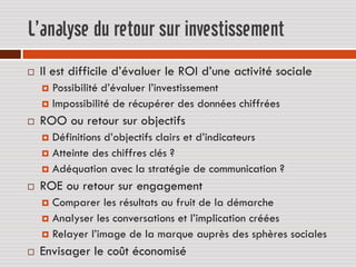 L’analyse du retour sur investissement
   Il est difficile d’évaluer le ROI d’une activité sociale
     Possibilité d’évaluer l’investissement
     Impossibilité de récupérer des données chiffrées

   ROO ou retour sur objectifs
     Définitions d’objectifs clairs et d’indicateurs
     Atteinte des chiffres clés ?
     Adéquation avec la stratégie de communication ?

   ROE ou retour sur engagement
     Comparer les résultats au fruit de la démarche
     Analyser les conversations et l’implication créées
     Relayer l’image de la marque auprès des sphères sociales

   Envisager le coût économisé
 