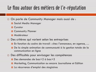 Le flou autour des métiers de l’e-réputation
   On parle de Community Manager mais aussi de :
       Social Media Manager
       Curator
       Community Planner
       Modérateur
   Des critères qui varient selon les entreprises
       En fonction du cadre de travail : chez l’annonceur, en agence, …
       De la simple animation de communauté à la gestion totale de la
        communication en ligne
   Des difficultés pour envisager les compétences
       Des demandes de bac+2 à bac+5
       Marketing, Communication ou encore Journalisme et Edition
       La récurrence d’emploi des stagiaires
 
