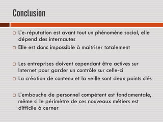 Conclusion
   L’e-réputation est avant tout un phénomène social, elle
    dépend des internautes
   Elle est donc impossible à maitriser totalement

   Les entreprises doivent cependant être actives sur
    Internet pour garder un contrôle sur celle-ci
   La création de contenu et la veille sont deux points clés

   L’embauche de personnel compétent est fondamentale,
    même si le périmètre de ces nouveaux métiers est
    difficile à cerner
 