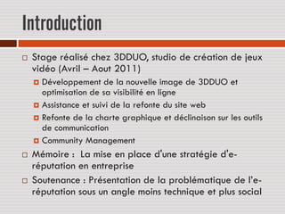 Introduction
   Stage réalisé chez 3DDUO, studio de création de jeux
    vidéo (Avril – Aout 2011)
     Développement de la nouvelle image de 3DDUO et
      optimisation de sa visibilité en ligne
     Assistance et suivi de la refonte du site web
     Refonte de la charte graphique et déclinaison sur les outils
      de communication
     Community Management

   Mémoire : La mise en place d'une stratégie d'e-
    réputation en entreprise
   Soutenance : Présentation de la problématique de l’e-
    réputation sous un angle moins technique et plus social
 