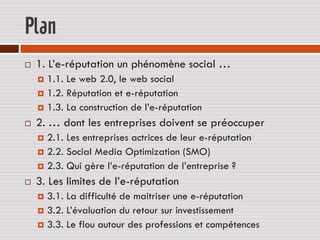 Plan
   1. L’e-réputation un phénomène social …
     1.1. Le web 2.0, le web social
     1.2. Réputation et e-réputation
     1.3. La construction de l’e-réputation

   2. … dont les entreprises doivent se préoccuper
     2.1. Les entreprises actrices de leur e-réputation
     2.2. Social Media Optimization (SMO)
     2.3. Qui gère l’e-réputation de l’entreprise ?

   3. Les limites de l’e-réputation
     3.1. La difficulté de maitriser une e-réputation
     3.2. L’évaluation du retour sur investissement
     3.3. Le flou autour des professions et compétences
 