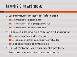 Le web 2.0, le web social
   Les internautes au cœur de l’information
     Les internautes s’expriment
     Les internautes sont (très) nombreux

     Les internautes se font confiance

   Un nouveau schéma de circulation de l’information
     Le décloisonnement des réseaux
     Le regroupement en communautés virtuelles

     La co-construction de l’information

   Un flot d’information difficilement contrôlable
   Passage à une communication horizontale
 
