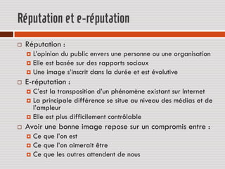 Réputation et e-réputation
   Réputation :
     L’opinion du public envers une personne ou une organisation
     Elle est basée sur des rapports sociaux
     Une image s’inscrit dans la durée et est évolutive
   E-réputation :
     C’est la transposition d’un phénomène existant sur Internet
     La principale différence se situe au niveau des médias et de
      l’ampleur
     Elle est plus difficilement contrôlable
   Avoir une bonne image repose sur un compromis entre :
     Ce que l’on est
     Ce que l’on aimerait être
     Ce que les autres attendent de nous
 