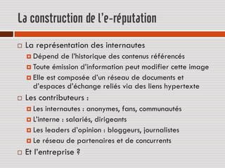 La construction de l’e-réputation
   La représentation des internautes
     Dépend    de l’historique des contenus référencés
     Toute émission d’information peut modifier cette image
     Elle est composée d’un réseau de documents et
      d’espaces d’échange reliés via des liens hypertexte
   Les contributeurs :
     Les  internautes : anonymes, fans, communautés
     L’interne : salariés, dirigeants
     Les leaders d’opinion : bloggeurs, journalistes
     Le réseau de partenaires et de concurrents

   Et l’entreprise ?
 