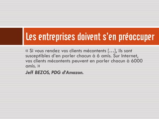 Les entreprises doivent s’en préoccuper
« Si vous rendez vos clients mécontents […], ils sont
susceptibles d’en parler chacun à 6 amis. Sur Internet,
vos clients mécontents peuvent en parler chacun à 6000
amis. »
Jeff BEZOS, PDG d’Amazon.
 