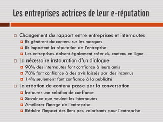 Les entreprises actrices de leur e-réputation

   Changement du rapport entre entreprises et internautes
       Ils génèrent du contenu sur les marques
       Ils impactent la réputation de l’entreprise
       Les entreprises doivent également créer du contenu en ligne
   La nécessaire instauration d’un dialogue
       90% des internautes font confiance à leurs amis
       78% font confiance à des avis laissés par des inconnus
       14% seulement font confiance à la publicité
   La création de contenu passe par la conversation
       Instaurer une relation de confiance
       Savoir ce que veulent les internautes
       Améliorer l’image de l’entreprise
       Réduire l’impact des liens peu valorisants pour l’entreprise
 