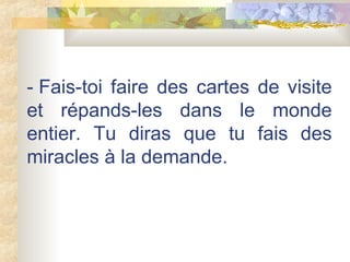 - Fais-toi faire des cartes de visite et répands-les dans le monde entier. Tu diras que tu fais des miracles à la demande.  
