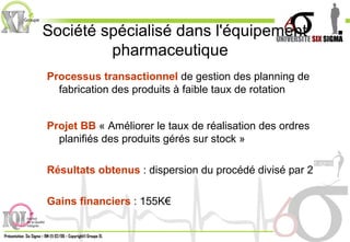 Société spécialisé dans l'équipement pharmaceutique  Processus transactionnel  de gestion des planning de fabrication des produits à faible taux de rotation Projet BB  « Améliorer le taux de réalisation des ordres planifiés des produits gérés sur stock » Résultats obtenus  : dispersion du procédé divisé par 2 Gains financiers  : 155K€ 