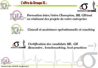 L’offre du Groupe XL : Formation inter/intra Champion, BB, GB tout en réalisant des projets de votre entreprise Conseil et assistance opérationnelle et coaching Certification des candidats BB , GB Rencontre , benchmarking, best practices 