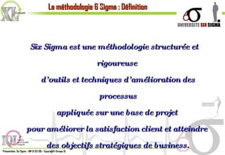 Six Sigma est une méthodologie structurée et rigoureuse  d’outils et techniques d’amélioration des processus appliquée sur une base de projet  pour améliorer la satisfaction client et atteindre  des objectifs stratégiques de business. La méthodologie 6 Sigma : Définition 