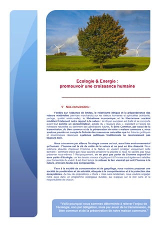 Ecologie & Energie :
promouvoir une croissance humaine
 Nos convictions :
Fondés sur l’absence de limites, le relativisme éthique et la prépondérance des
valeurs matérielles (services marchands) sur les valeurs humaines et spirituelles (solidarité,
partage, qualité relationnelle), le libéralisme économique et le libertarisme sociétal
modèlent tristement notre rapport à la nature : le citoyen européen est traité et se comporte
avant tout comme un consommateur, adepte du « toujours plus », exploitant à l’excès les
richesses naturelles au détriment des générations futures. À Sens Commun, par souci de la
transmission, du bien commun et de la préservation de notre « maison commune », nous
voulons prendre en compte la finitude des ressources naturelles que les théories politiques
et économiques classiques systèmes politiques traditionnels ne reconnaissent pas
toujours bien.
Nous concevons par ailleurs l’écologie comme un tout, aussi bien environnemental
qu’humain : l’homme est la clé de voûte de la nature et ne peut en être dissocié. Nous
estimons absurde d’opposer l’Homme à la Nature en voulant protéger uniquement cette
dernière : comment croire que nous saurons préserver la planète si nous ne savons pas nous
préserver nous-mêmes ? Réciproquement, on ne peut pas parler de l’homme aujourd’hui
sans parler d’écologie, car les devoirs moraux s’appliquant à l’homme sont également valables
pour l’ensemble du vivant. Il est donc temps de retisser le lien viscéral qui unit l’homme à la
nature, à travers toutes ses composantes.
Face à la société de consommation et de gaspillage, nous voulons proposer une
société de pondération et de sobriété, éduquée à la compréhension et à la protection des
écosystèmes. Au lieu de propositions « chocs » mais sans lendemain, nous voulons engager
notre pays dans un programme écologique durable, qui s’appuie sur le bon sens et la
responsabilité de chacun.
“Voilà pourquoi nous sommes déterminés à relever l’enjeu de
l’écologie, non par obligation, mais par souci de la transmission, du
bien commun et de la préservation de notre maison commune.”
 