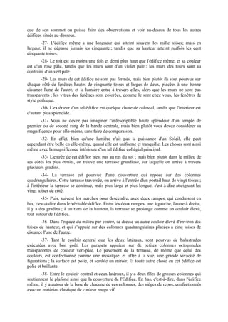 que de son sommet on puisse faire des observations et voir au-dessus de tous les autres
édifices situés au-dessous.
        -27- L'édifice même a une longueur qui atteint souvent les mille toises; mais en
largeur, il ne dépasse jamais les cinquante ; tandis que sa hauteur atteint parfois les cent
cinquante toises.
        -28- Le toit est au moins une fois et demi plus haut que l'édifice même, et sa couleur
est d'un rose pâle, tandis que les murs sont d'un violet pâle ; les murs des tours sont au
contraire d'un vert pale.
        -29- Les murs de cet édifice ne sont pas fermés, mais bien plutôt ils sont pourvus sur
chaque côté de fenêtres hautes de cinquante toises et larges de deux, placées à une bonne
distance l'une de l'autre, et la lumière entre à travers elles, alors que les murs ne sont pas
transparents ; les vitres des fenêtres sont colorées, comme le sont chez vous, les fenêtres de
style gothique.
       -30- L'extérieur d'un tel édifice est quelque chose de colossal, tandis que l'intérieur est
d'autant plus splendide.
       -31- Vous ne devez pas imaginer l'indescriptible haute splendeur d'un temple de
premier ou de second rang de la bande centrale, mais bien plutôt vous devez considérer sa
magnificence pour elle-même, sans faire de comparaison.
      -32- En effet, bien qu'une lumière n'ait pas la puissance d'un Soleil, elle peut
cependant être belle en elle-même, quand elle est uniforme et tranquille. Les choses sont ainsi
même avec la magnificence intérieure d'un tel édifice collégial principal.
       -33- L'entrée de cet édifice n'est pas au ras du sol ; mais bien plutôt dans le milieu de
ses côtés les plus étroits, on trouve une terrasse grandiose, sur laquelle on arrive à travers
plusieurs gradins.
         -34- La terrasse est pourvue d'une couverture qui repose sur des colonnes
quadrangulaires. Cette terrasse traversée, on arrive à l'entrée d'un portail haut de vingt toises ;
à l'intérieur la terrasse se continue, mais plus large et plus longue, c'est-à-dire atteignant les
vingt toises de côté.
        -35- Puis, suivent les marches pour descendre, avec deux rampes, qui conduisent en
bas, c'est-à-dire dans le véritable édifice. Entre les deux rampes, une à gauche, l'autre à droite,
il y a des gradins ; à un tiers de la hauteur, la terrasse se prolonge comme un couloir élevé,
tout autour de l'édifice.
        -36- Dans l'espace du milieu par contre, se dresse un autre couloir élevé d'environ dix
toises de hauteur, et qui s’appuie sur des colonnes quadrangulaires placées à cinq toises de
distance l'une de l'autre.
        -37- Tant le couloir central que les deux latéraux, sont pourvus de balustrades
exécutées avec bon goût. Les parapets appuient sur de petites colonnes octogonales
transparentes de couleur vert-pâle. Le pavement de la terrasse, de même que celui des
couloirs, est confectionné comme une mosaïque, et offre à la vue, une grande vivacité de
figurations ; la surface est polie, et semble un miroir. Et toute autre chose en cet édifice est
polie et brillante.
       -38- Entre le couloir central et ceux latéraux, il y a deux files de grosses colonnes qui
soutiennent le plafond ainsi que la couverture de l'Edifice. En bas, c'est-à-dire, dans l'édifice
même, il y a autour de la base de chacune de ces colonnes, des sièges de repos, confectionnés
avec un matériau élastique de couleur rouge vif.
 