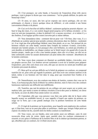 -22- C'est pourquoi, sur cette bande, à l'occasion de l'exposition d'une telle œuvre
poétique, vient à propos le dicton que vous connaissez : ''où les grands édifient, les petits ont
beaucoup à faire.''
       -23- Et ainsi, ici aussi, dès lors qu’est exposée une œuvre poétique, elle est très
polémiquée, et chacun y trouve quelque chose de différent ; et cela conduit à une bonne
conversation d'étude et de plaisir.
        -24- Ceci est le but d'un tel édifice théâtral ; seulement quelqu'un pourrait objecter : en
haut le long des murs, il y a un couloir duquel pend jusqu'au sol le tableau circulaire ; or les
murs ne sont pas transparents, et dans le plafond il n'y a aucune ouverture ; et si même il y a
des fenêtres, il est logique qu'elles soient couvertes par ce même tableau.
         -25- Vous demanderez donc : comment fait-on pour voir ? Eh bien, chez vous, il y a
d'habitude un système spécial pour peindre certaines décorations dans les théâtres ; seulement
ici, il ne s'agit pas d'un gribouillage théâtral, mais bien plutôt, en ce cas, l'art pictural de ces
hommes solaires sur cette bande, consiste dans l'emploi de couleurs vivantes, c'est-à-dire,
émanant une lumière propre, et c'est pourquoi elles sont brillantes, ne créent pas d'ombres et
sont durables et inaltérables, car chaque couleur sur le Soleil meurt vite quand elle n'a pas de
lumière propre ; tandis que si elle a une lumière propre, alors elle vit et dure, car elle est en
lutte continuelle contre les assauts destructeurs (on peut même dire vraiment : absorbeurs) de
la lumière extérieure.
        -26- Vous voyez donc comment est illuminé un semblable théâtre, c'est-à-dire, avec
ses propres œuvres d'art. Les fenêtres servent seulement à avoir de la lumière pour préparer
l'exposition ; puis elles sont closes avec soin, afin que ces œuvres ne soient pas troublées par
la lumière provenant du dehors.
        -27- Bien qu'il ne soit pas difficile sur le Soleil de préparer ces couleurs, on comprend
toutefois de soi, pour celui qui regarde la peinture, qu'il faut avoir une certaine maîtrise et du
talent, même si ces hommes ont l'art dans le sang, pour que ressortent bien l'ombre et la
lumière.
        -28- Naturellement, avec des couleurs non dotées de lumière, comme chez vous sur la
Terre, il est beaucoup plus facile d'obtenir les ombres désirées, mais le faire avec des couleurs
lumineuses représente une difficulté non indifférente.
        -29- Toutefois, pas mal de peintres de ces collèges ont aussi acquis sur ce point, une
maîtrise telle, que mener à terme un tableau circulaire (c'est-à-dire pour ce théâtre), est chose
très facile, au cours du délai d'une année (selon vos calculs).
         -30- Cependant, afin que vous puissiez vous faire une petite idée de la façon selon
laquelle avance un semblable travail, je vous rappelle à l'esprit une espèce de peinture, en
usage sur la Terre, qui a une grande analogie avec la peinture lumineuse de cette bande
solaire.
         -31- Il s'agit de la peinture sur la porcelaine, pour laquelle sont employées des couleurs
qui, à l'état brut, sont on ne peut plus pâles et uniformes ; tandis que, lorsque l'objet peint est
exposé à la chaleur du feu, aussitôt alors les belles couleurs se manifestent.
        -32- Vous voyez, sur ces bandes, ainsi sont peints aussi ces tableaux ; puis ils sont
recouverts d'une sorte de vernis. Après quoi, aussitôt alors les couleurs commencent à
ressortir, et ceci grâce à l'influence de la lumière libre et de la chaleur qui dominent partout, et
qui, absorbées par ces couleurs, les vivifient encore plus.
 