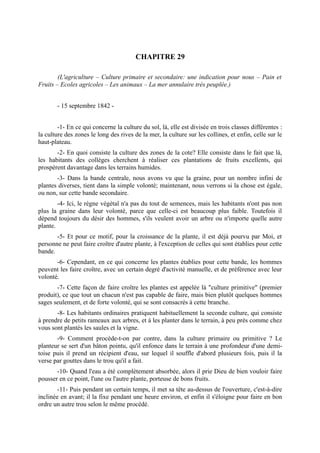 CHAPITRE 29

        (L'agriculture – Culture primaire et secondaire: une indication pour nous – Pain et
Fruits – Ecoles agricoles – Les animaux – La mer annulaire très peuplée.)


       - 15 septembre 1842 -


        -1- En ce qui concerne la culture du sol, là, elle est divisée en trois classes différentes :
la culture des zones le long des rives de la mer, la culture sur les collines, et enfin, celle sur le
haut-plateau.
       -2- En quoi consiste la culture des zones de la cote? Elle consiste dans le fait que là,
les habitants des collèges cherchent à réaliser ces plantations de fruits excellents, qui
prospèrent davantage dans les terrains humides.
       -3- Dans la bande centrale, nous avons vu que la graine, pour un nombre infini de
plantes diverses, tient dans la simple volonté; maintenant, nous verrons si la chose est égale,
ou non, sur cette bande secondaire.
        -4- Ici, le règne végétal n'a pas du tout de semences, mais les habitants n'ont pas non
plus la graine dans leur volonté, parce que celle-ci est beaucoup plus faible. Toutefois il
dépend toujours du désir des hommes, s'ils veulent avoir un arbre ou n'importe quelle autre
plante.
       -5- Et pour ce motif, pour la croissance de la plante, il est déjà pourvu par Moi, et
personne ne peut faire croître d'autre plante, à l'exception de celles qui sont établies pour cette
bande.
       -6- Cependant, en ce qui concerne les plantes établies pour cette bande, les hommes
peuvent les faire croître, avec un certain degré d'activité manuelle, et de préférence avec leur
volonté.
       -7- Cette façon de faire croître les plantes est appelée là "culture primitive" (premier
produit), ce que tout un chacun n'est pas capable de faire, mais bien plutôt quelques hommes
sages seulement, et de forte volonté, qui se sont consacrés à cette branche.
       -8- Les habitants ordinaires pratiquent habituellement la seconde culture, qui consiste
à prendre de petits rameaux aux arbres, et à les planter dans le terrain, à peu près comme chez
vous sont plantés les saules et la vigne.
       -9- Comment procède-t-on par contre, dans la culture primaire ou primitive ? Le
planteur se sert d'un bâton pointu, qu'il enfonce dans le terrain à une profondeur d'une demi-
toise puis il prend un récipient d'eau, sur lequel il souffle d'abord plusieurs fois, puis il la
verse par gouttes dans le trou qu'il a fait.
       -10- Quand l'eau a été complètement absorbée, alors il prie Dieu de bien vouloir faire
pousser en ce point, l'une ou l'autre plante, porteuse de bons fruits.
        -11- Puis pendant un certain temps, il met sa tête au-dessus de l'ouverture, c'est-à-dire
inclinée en avant; il la fixe pendant une heure environ, et enfin il s'éloigne pour faire en bon
ordre un autre trou selon le même procédé.
 