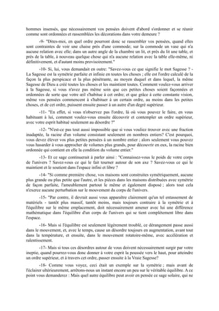 hommes insensés, que nécessairement vos pensées doivent d'abord s'ordonner et se réunir
comme sont ordonnées et rassemblées les décorations dans votre demeure ?
        -9- "Dites-moi, en quel ordre pourront donc se rassembler vos pensées, quand elles
sont contraintes de voir une chaise près d'une commode; sur la commode un vase qui n'a
aucune relation avec elle; dans un autre angle de la chambre un lit, et près du lit une table, et
près de la table, à nouveau quelque chose qui n'a aucune relation avec la table elle-même, ni
définitivement, et d'autant moins provisoirement."
       -10- Si, lui, vous demandait en outre: "Savez-vous ce que signifie le mot Sagesse ? -
La Sagesse est la symétrie parfaite et infinie en toutes les choses ; elle est l'ordre calculé de la
façon la plus perspicace et la plus pénétrante, au moyen duquel et dans lequel, la même
Sagesse de Dieu a créé toutes les choses et les maintient toutes. Comment voulez-vous arriver
à la Sagesse, si vous n'avez pas même soin que ces petites choses soient façonnées et
ordonnées de sorte que votre œil s'habitue à cet ordre; et que grâce à cette constante vision,
même vos pensées commencent à s'habituer à un certain ordre, au moins dans les petites
choses, et de cet ordre, puissent ensuite passer à un autre d'un degré supérieur.
       -11- "En effet, si vous n'observez pas l'ordre, là où vous pouvez le faire, en vous
habituant à lui, comment voulez-vous ensuite découvrir et contempler un ordre supérieur,
avec votre esprit habitué seulement au désordre ?"
       -12- "N'est-ce pas tout aussi impossible que si vous vouliez trouver avec une fraction
inadaptée, la racine d'un volume consistant seulement en nombres entiers? C'est pourquoi,
vous devez élever vos plus petites pensées à un nombre entier ; alors seulement vous pouvez
vous hasarder à vous approcher de volumes plus grands, pour découvrir en eux, la racine bien
ordonnée qui contient en elle la condition du volume entier."
       -13- Et ce sage continuerait à parler ainsi : "Connaissez-vous le poids de votre corps
de l'univers ? Savez-vous ce qui le fait tourner autour de son axe ? Savez-vous ce qui le
maintient et le soutient dans l'espace infini et libre ?
       -14- "Si comme première chose, vos maisons sont construites symétriquement, aucune
plus grande ou plus petite que l'autre, et les pièces dans les maisons distribuées avec symétrie
de façon parfaite, l'ameublement partout le même et également disposé ; alors tout cela
n'exerce aucune perturbation sur le mouvement du corps de l'univers.
        -15- "Par contre, il devrait aussi vous apparaître clairement qu'un tel entassement de
matériels - tantôt plus massif, tantôt moins, mais toujours contraire à la symétrie et à
l'équilibre sur le même emplacement, doit nécessairement amener avec lui une différence
mathématique dans l'équilibre d'un corps de l'univers qui se tient complètement libre dans
l'espace.
        -16- Mais si l'équilibre est seulement légèrement troublé, ce dérangement passe aussi
dans le mouvement, et, avec le temps, cause un désordre toujours en augmentation, avant tout
dans la température, et ensuite, dans le mouvement rotatoire-même, avec accélération et
ralentissement.
        -17- Mais si tous ces désordres autour de vous doivent nécessairement surgir par votre
ineptie, quand pourrez-vous donc donner à votre esprit la poussée vers le haut, pour atteindre
un ordre supérieur, et à travers cet ordre, passer ensuite à la Vraie Sagesse?
         -18- Comme vous voyez, ceci était un exemple sur la symétrie ; mais avant de
l'éclairer ultérieurement, arrêtons-nous un instant encore un peu sur le véritable équilibre. A ce
point vous demanderez : Mais quel autre équilibre peut avoir en pensée ce sage solaire, qui ne
 